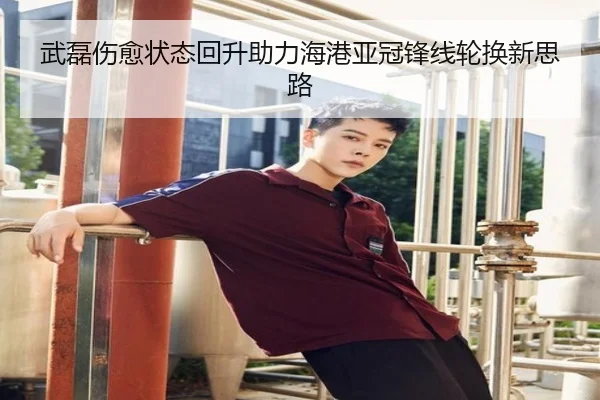 武磊伤愈状态回升助力海港亚冠锋线轮换新思路